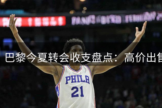 巴黎今夏转会收支盘点：高价出售球星引援同步推进