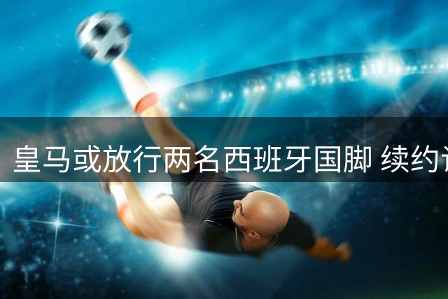 皇马或放行两名西班牙国脚 续约谈判陷入僵局