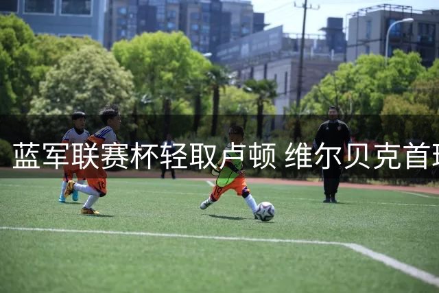 蓝军联赛杯轻取卢顿 维尔贝克首球建功锁定胜局